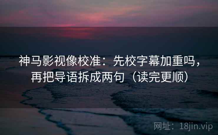 神马影视像校准：先校字幕加重吗，再把导语拆成两句（读完更顺）