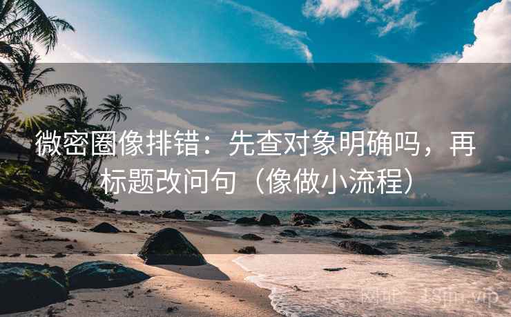 微密圈像排错：先查对象明确吗，再标题改问句（像做小流程）