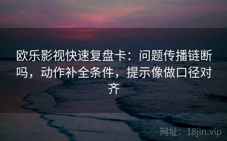 欧乐影视快速复盘卡：问题传播链断吗，动作补全条件，提示像做口径对齐