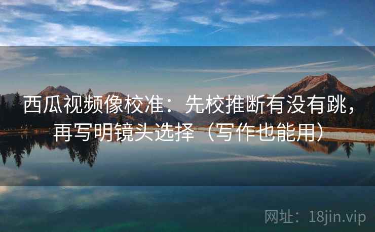 西瓜视频像校准：先校推断有没有跳，再写明镜头选择（写作也能用）