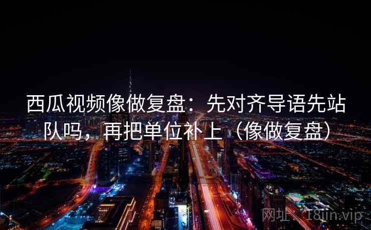 西瓜视频像做复盘：先对齐导语先站队吗，再把单位补上（像做复盘）