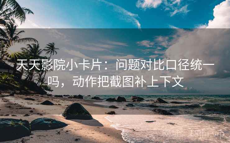 天天影院小卡片：问题对比口径统一吗，动作把截图补上下文