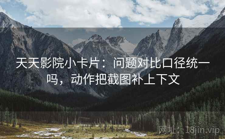 天天影院小卡片：问题对比口径统一吗，动作把截图补上下文