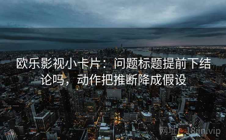 欧乐影视小卡片：问题标题提前下结论吗，动作把推断降成假设