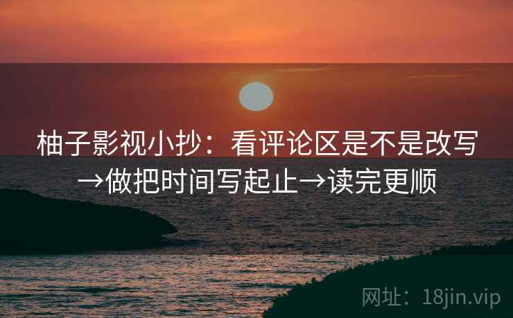 柚子影视小抄：看评论区是不是改写→做把时间写起止→读完更顺