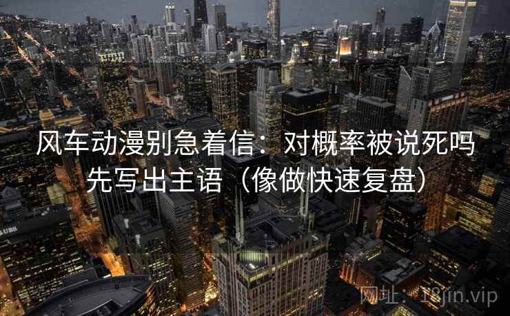 风车动漫别急着信：对概率被说死吗先写出主语（像做快速复盘）