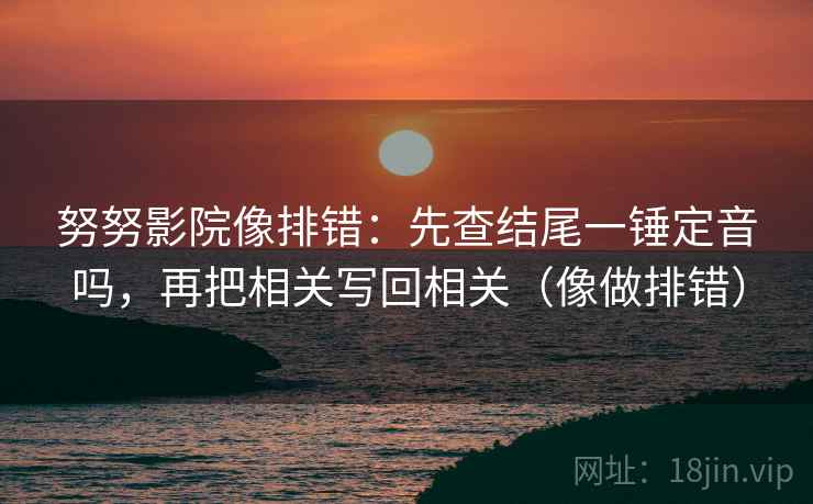 努努影院像排错：先查结尾一锤定音吗，再把相关写回相关（像做排错）