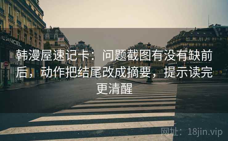 韩漫屋速记卡：问题截图有没有缺前后，动作把结尾改成摘要，提示读完更清醒