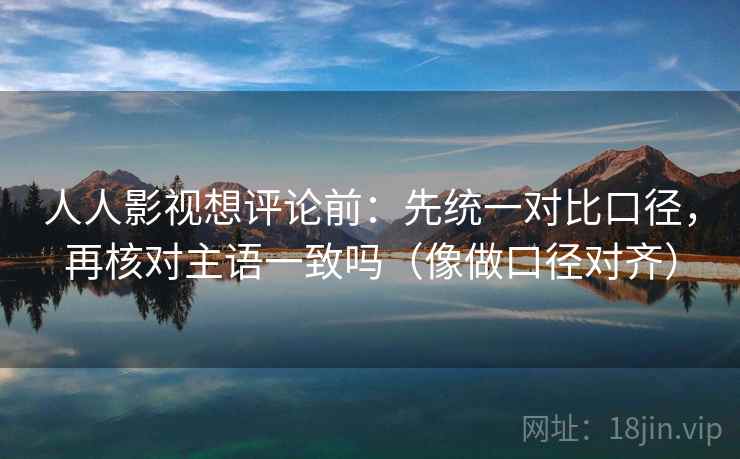 人人影视想评论前：先统一对比口径，再核对主语一致吗（像做口径对齐）