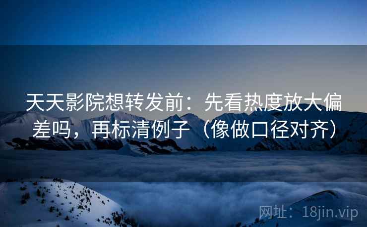 天天影院想转发前：先看热度放大偏差吗，再标清例子（像做口径对齐）