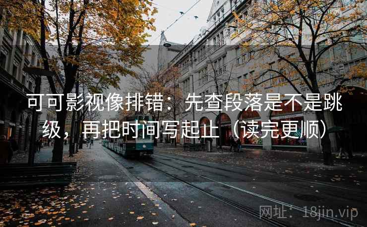 可可影视像排错：先查段落是不是跳级，再把时间写起止（读完更顺）
