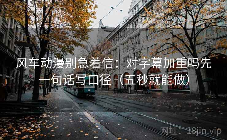 风车动漫别急着信：对字幕加重吗先一句话写口径（五秒就能做）