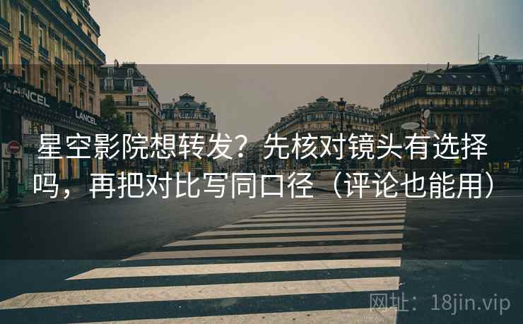 星空影院想转发？先核对镜头有选择吗，再把对比写同口径（评论也能用）