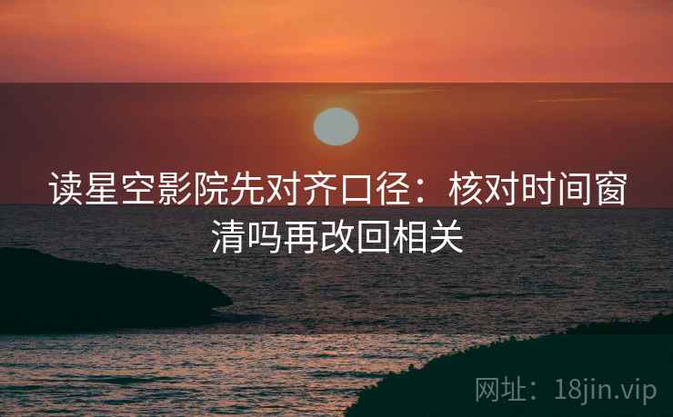 读星空影院先对齐口径：核对时间窗清吗再改回相关