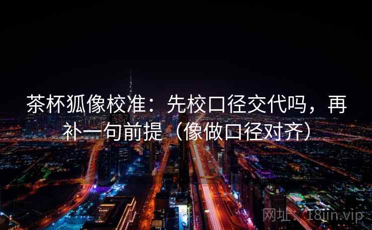 茶杯狐像校准：先校口径交代吗，再补一句前提（像做口径对齐）