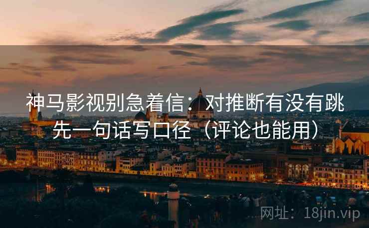 神马影视别急着信：对推断有没有跳先一句话写口径（评论也能用）