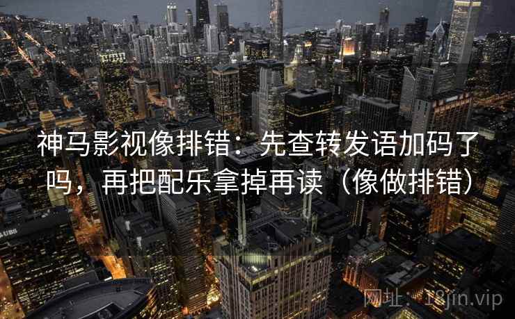 神马影视像排错：先查转发语加码了吗，再把配乐拿掉再读（像做排错）