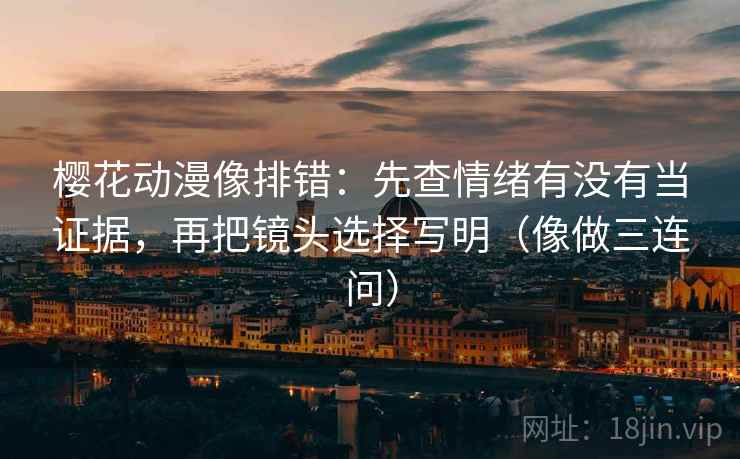 樱花动漫像排错：先查情绪有没有当证据，再把镜头选择写明（像做三连问）