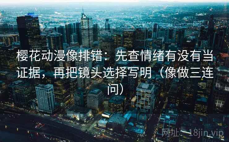 樱花动漫像排错：先查情绪有没有当证据，再把镜头选择写明（像做三连问）