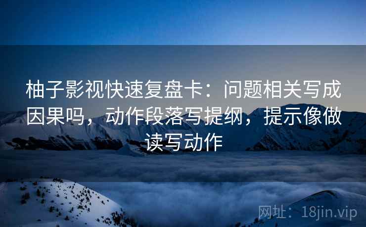 柚子影视快速复盘卡：问题相关写成因果吗，动作段落写提纲，提示像做读写动作