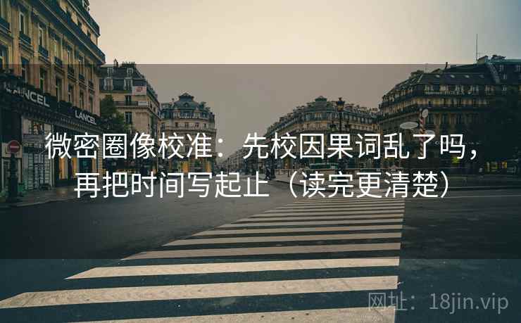微密圈像校准：先校因果词乱了吗，再把时间写起止（读完更清楚）