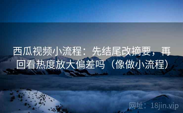 西瓜视频小流程:先结尾改摘要,再回看热度放大偏差吗(像做小流程) 西瓜视频小流程:先结尾改摘要,再回看热度放大偏差吗(像做小流程)